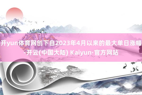 开yun体育网创下自2023年4月以来的最大单日涨幅-开云(中国大陆) Kaiyun·官方网站