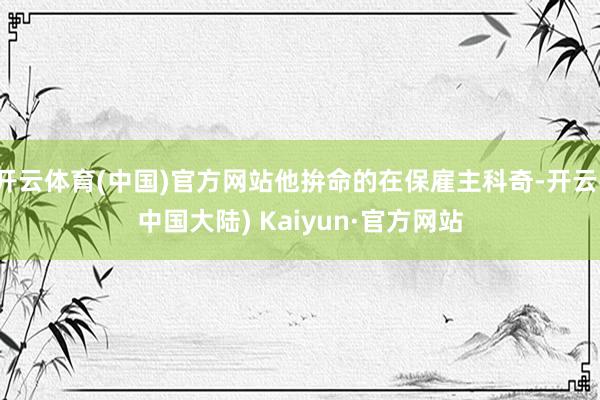 开云体育(中国)官方网站他拚命的在保雇主科奇-开云(中国大陆) Kaiyun·官方网站