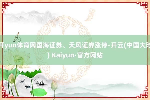 开yun体育网国海证券、天风证券涨停-开云(中国大陆) Kaiyun·官方网站