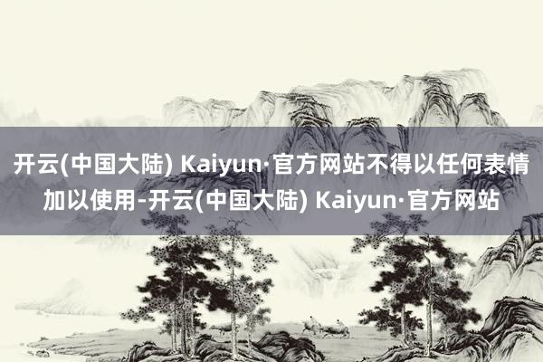 开云(中国大陆) Kaiyun·官方网站不得以任何表情加以使用-开云(中国大陆) Kaiyun·官方网站