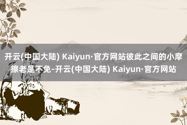 开云(中国大陆) Kaiyun·官方网站彼此之间的小摩擦老是不免-开云(中国大陆) Kaiyun·官方网站