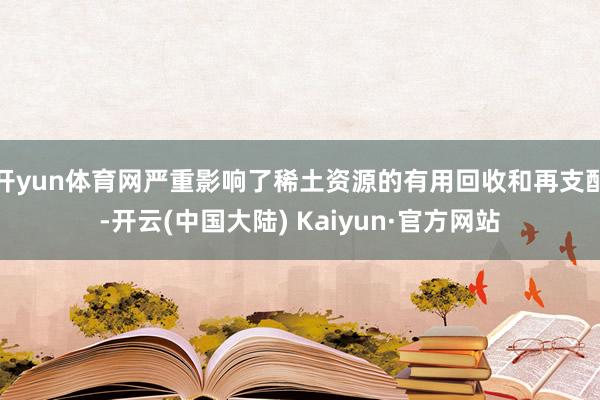 开yun体育网严重影响了稀土资源的有用回收和再支配-开云(中国大陆) Kaiyun·官方网站