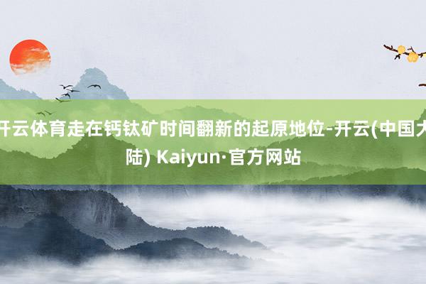 开云体育走在钙钛矿时间翻新的起原地位-开云(中国大陆) Kaiyun·官方网站