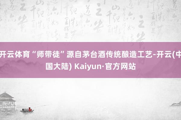 开云体育“师带徒”源自茅台酒传统酿造工艺-开云(中国大陆) Kaiyun·官方网站