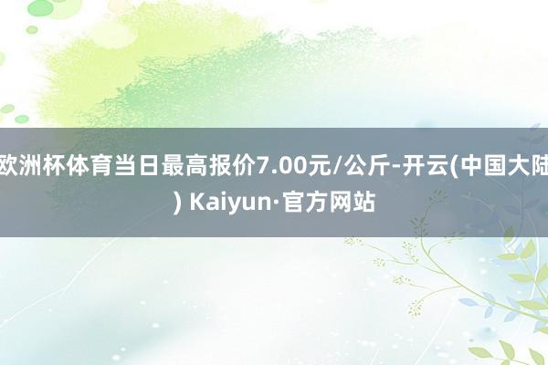 欧洲杯体育当日最高报价7.00元/公斤-开云(中国大陆) Kaiyun·官方网站