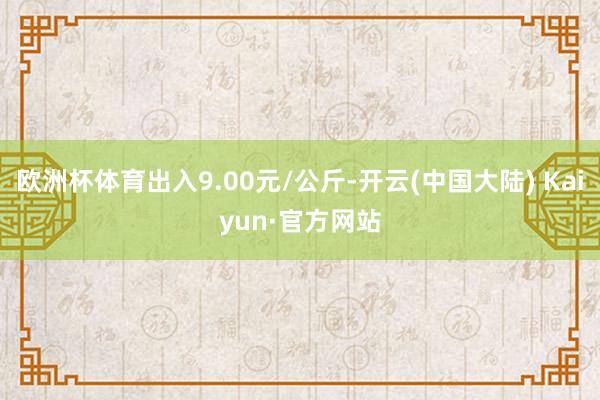 欧洲杯体育出入9.00元/公斤-开云(中国大陆) Kaiyun·官方网站