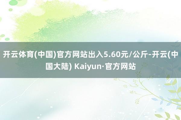 开云体育(中国)官方网站出入5.60元/公斤-开云(中国大陆) Kaiyun·官方网站