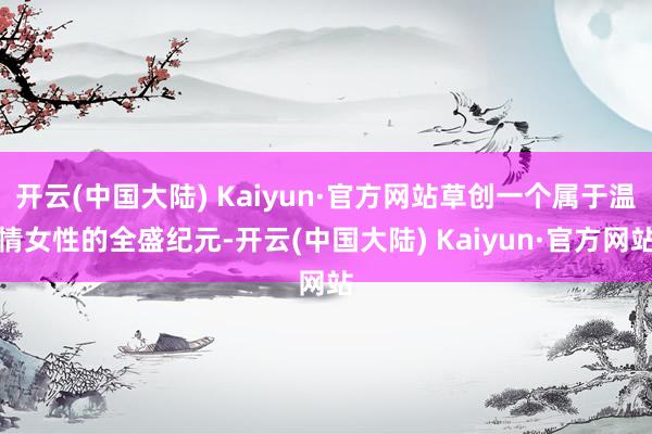 开云(中国大陆) Kaiyun·官方网站草创一个属于温情女性的全盛纪元-开云(中国大陆) Kaiyun·官方网站