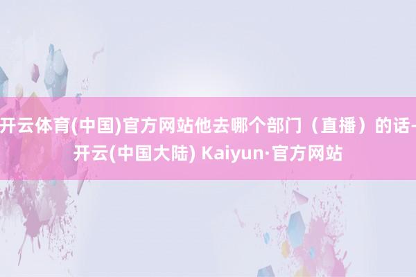 开云体育(中国)官方网站他去哪个部门（直播）的话-开云(中国大陆) Kaiyun·官方网站