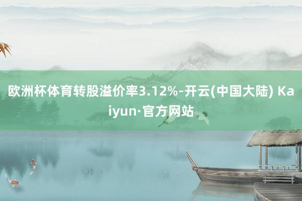 欧洲杯体育转股溢价率3.12%-开云(中国大陆) Kaiyun·官方网站