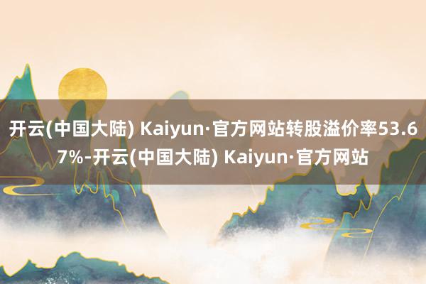 开云(中国大陆) Kaiyun·官方网站转股溢价率53.67%-开云(中国大陆) Kaiyun·官方网站