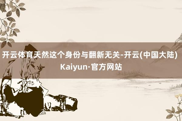 开云体育天然这个身份与翻新无关-开云(中国大陆) Kaiyun·官方网站