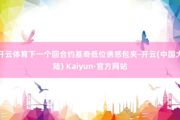 开云体育下一个回合约基奇低位诱惑包夹-开云(中国大陆) Kaiyun·官方网站