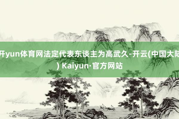 开yun体育网法定代表东谈主为高武久-开云(中国大陆) Kaiyun·官方网站