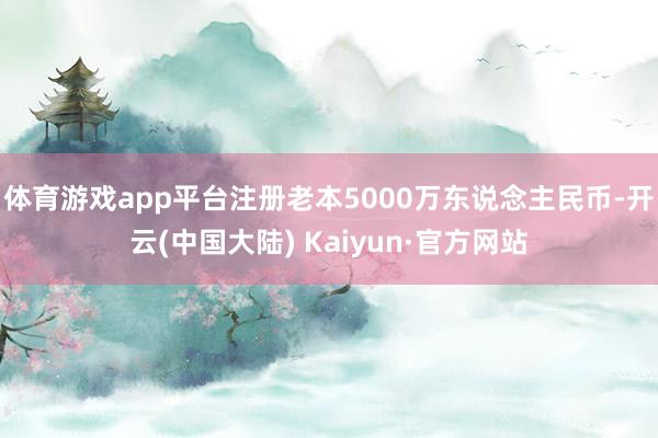 体育游戏app平台注册老本5000万东说念主民币-开云(中国大陆) Kaiyun·官方网站