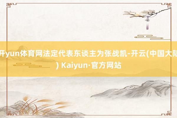 开yun体育网法定代表东谈主为张战凯-开云(中国大陆) Kaiyun·官方网站