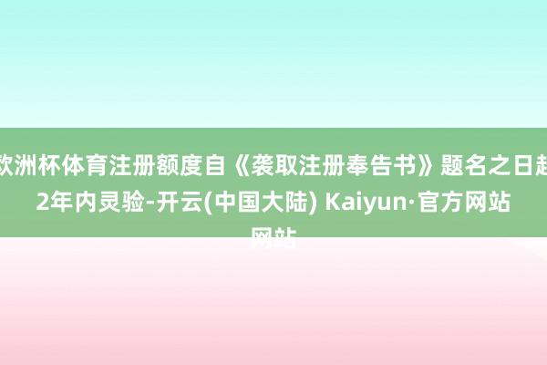 欧洲杯体育注册额度自《袭取注册奉告书》题名之日起2年内灵验-开云(中国大陆) Kaiyun·官方网站