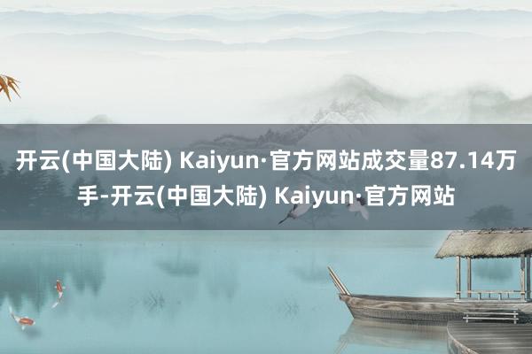 开云(中国大陆) Kaiyun·官方网站成交量87.14万手-开云(中国大陆) Kaiyun·官方网站