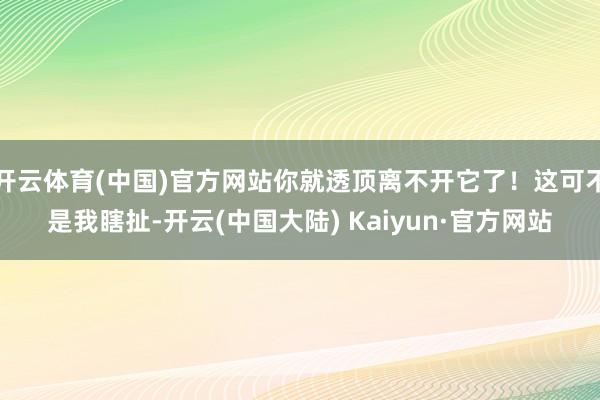 开云体育(中国)官方网站你就透顶离不开它了！这可不是我瞎扯-开云(中国大陆) Kaiyun·官方网站