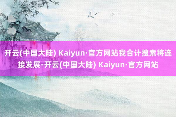 开云(中国大陆) Kaiyun·官方网站我合计搜索将连接发展-开云(中国大陆) Kaiyun·官方网站