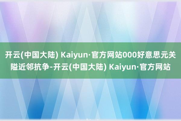 开云(中国大陆) Kaiyun·官方网站000好意思元关隘近邻抗争-开云(中国大陆) Kaiyun·官方网站