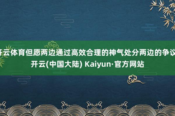 开云体育但愿两边通过高效合理的神气处分两边的争议-开云(中国大陆) Kaiyun·官方网站