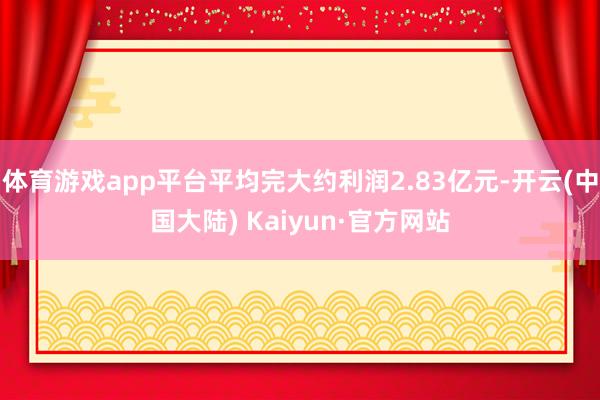 体育游戏app平台平均完大约利润2.83亿元-开云(中国大陆) Kaiyun·官方网站