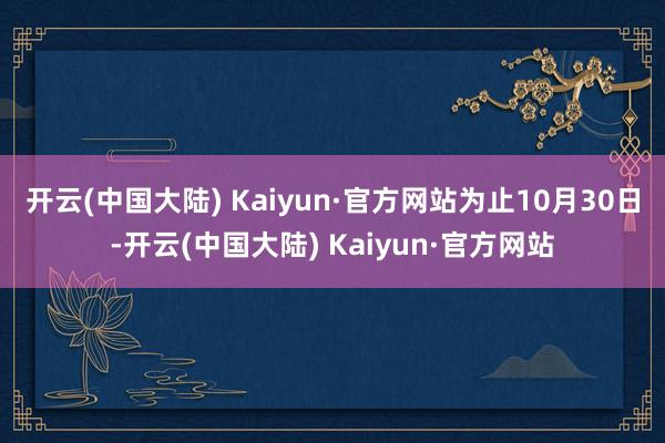 开云(中国大陆) Kaiyun·官方网站　　为止10月30日-开云(中国大陆) Kaiyun·官方网站