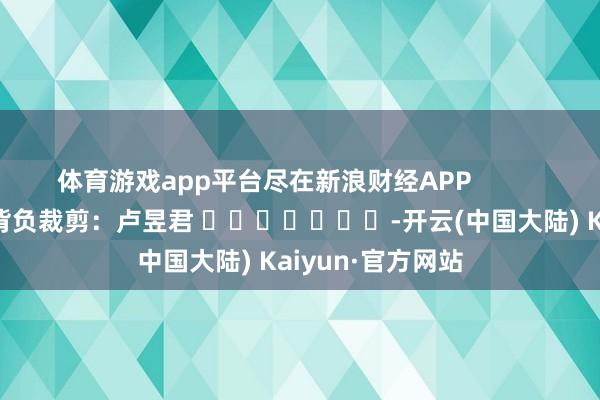 体育游戏app平台尽在新浪财经APP            						背负裁剪：卢昱君 							-开云(中国大陆) Kaiyun·官方网站