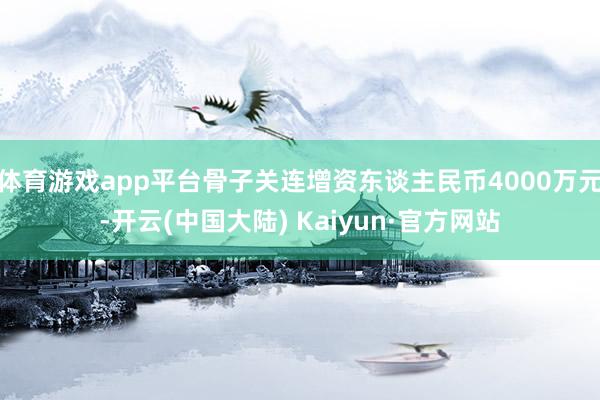 体育游戏app平台骨子关连增资东谈主民币4000万元-开云(中国大陆) Kaiyun·官方网站