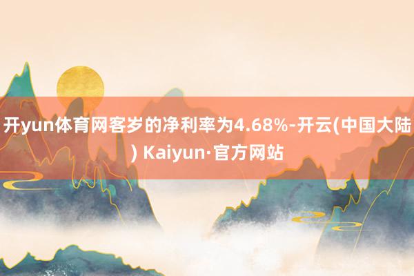 开yun体育网客岁的净利率为4.68%-开云(中国大陆) Kaiyun·官方网站