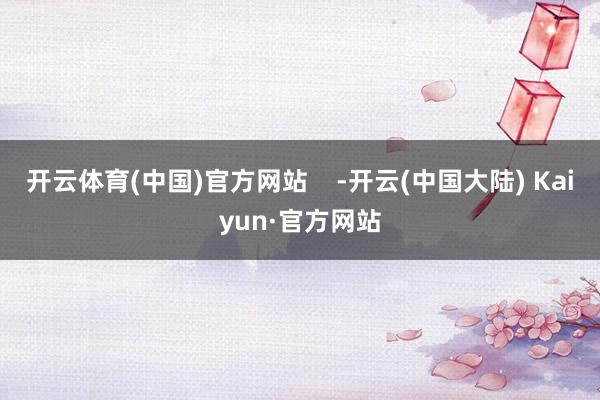 开云体育(中国)官方网站    -开云(中国大陆) Kaiyun·官方网站