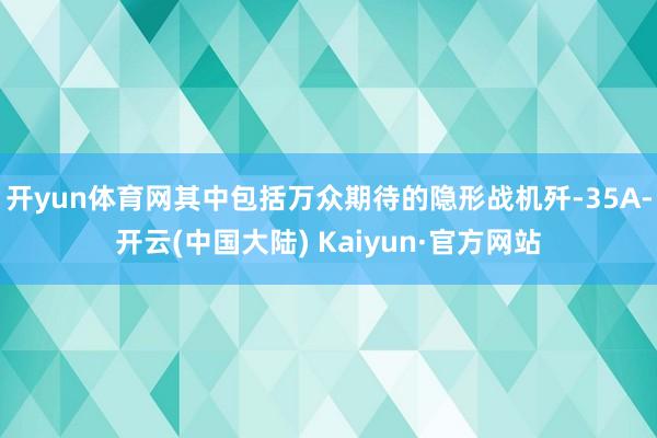 开yun体育网其中包括万众期待的隐形战机歼-35A-开云(中国大陆) Kaiyun·官方网站