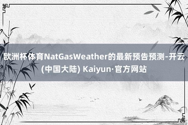 欧洲杯体育NatGasWeather的最新预告预测-开云(中国大陆) Kaiyun·官方网站