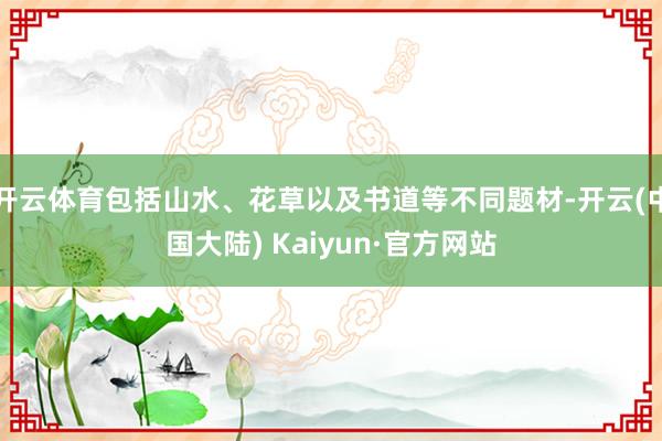 开云体育包括山水、花草以及书道等不同题材-开云(中国大陆) Kaiyun·官方网站