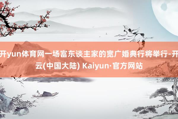 开yun体育网一场富东谈主家的宽广婚典行将举行-开云(中国大陆) Kaiyun·官方网站