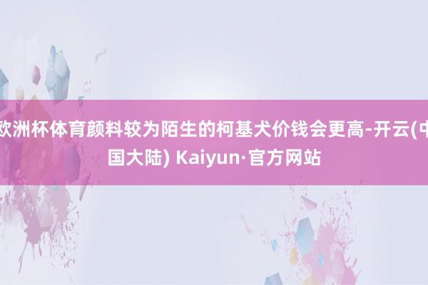 欧洲杯体育颜料较为陌生的柯基犬价钱会更高-开云(中国大陆) Kaiyun·官方网站