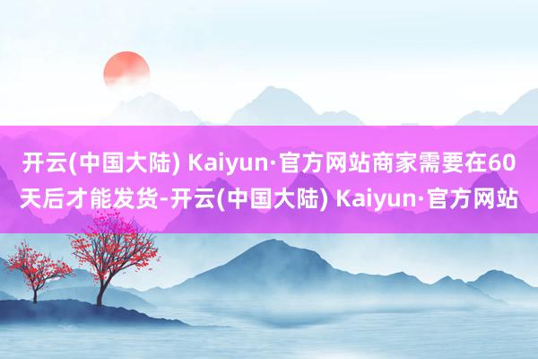 开云(中国大陆) Kaiyun·官方网站商家需要在60天后才能发货-开云(中国大陆) Kaiyun·官方网站