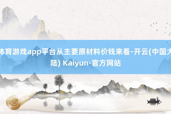 体育游戏app平台从主要原材料价钱来看-开云(中国大陆) Kaiyun·官方网站