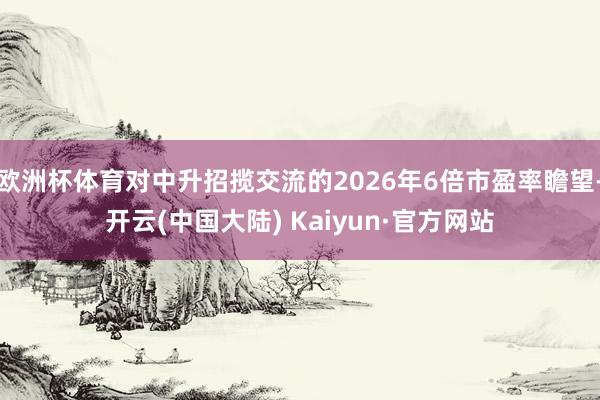 欧洲杯体育对中升招揽交流的2026年6倍市盈率瞻望-开云(中国大陆) Kaiyun·官方网站