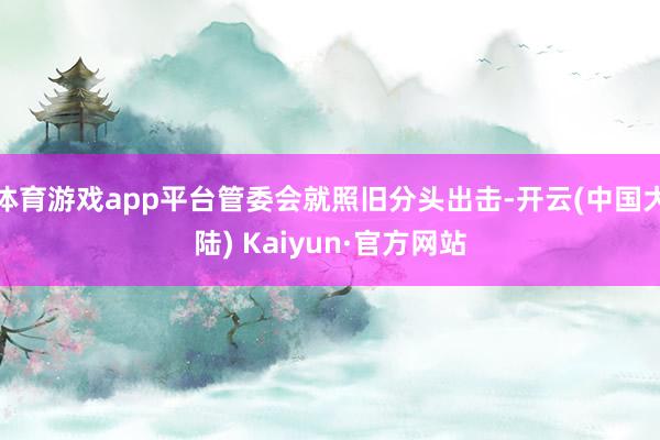 体育游戏app平台管委会就照旧分头出击-开云(中国大陆) Kaiyun·官方网站