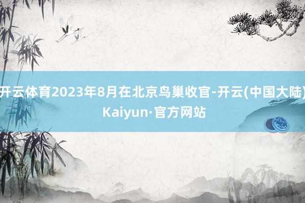 开云体育2023年8月在北京鸟巢收官-开云(中国大陆) Kaiyun·官方网站