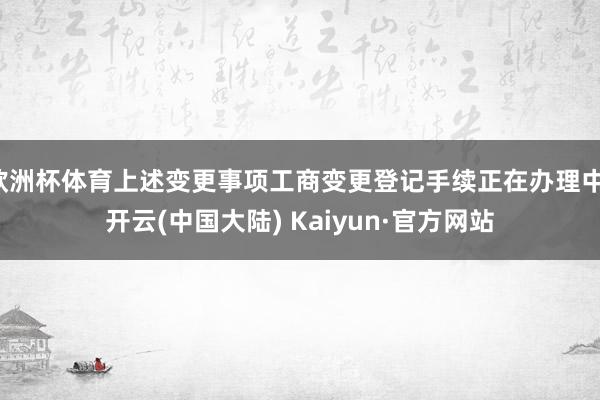 欧洲杯体育上述变更事项工商变更登记手续正在办理中-开云(中国大陆) Kaiyun·官方网站