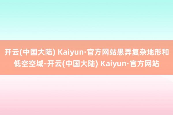 开云(中国大陆) Kaiyun·官方网站愚弄复杂地形和低空空域-开云(中国大陆) Kaiyun·官方网站