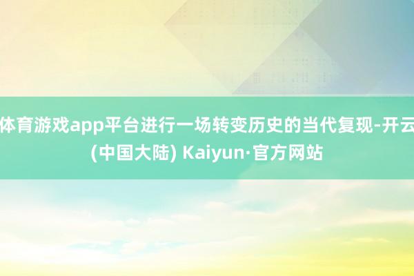 体育游戏app平台进行一场转变历史的当代复现-开云(中国大陆) Kaiyun·官方网站