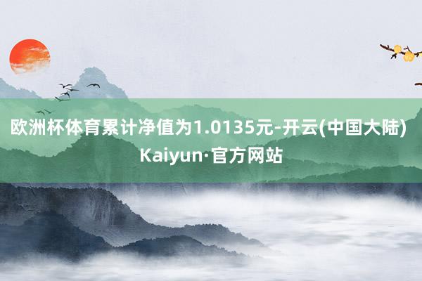 欧洲杯体育累计净值为1.0135元-开云(中国大陆) Kaiyun·官方网站