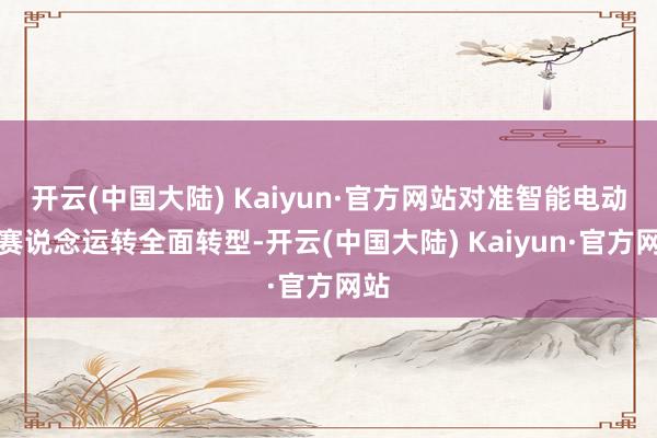 开云(中国大陆) Kaiyun·官方网站对准智能电动新赛说念运转全面转型-开云(中国大陆) Kaiyun·官方网站