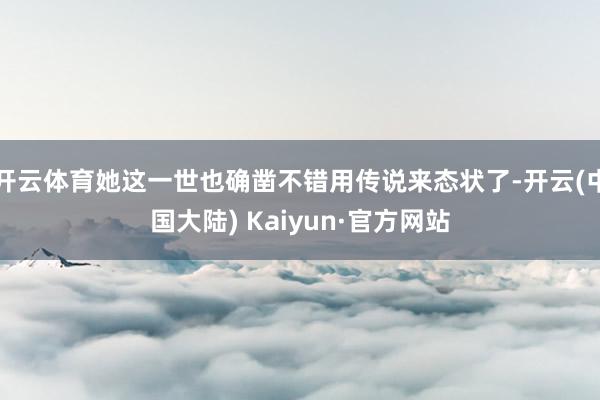 开云体育她这一世也确凿不错用传说来态状了-开云(中国大陆) Kaiyun·官方网站