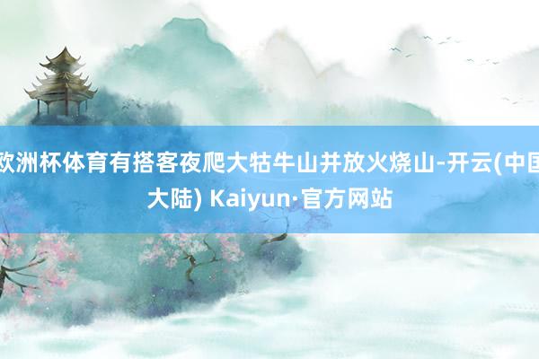 欧洲杯体育有搭客夜爬大牯牛山并放火烧山-开云(中国大陆) Kaiyun·官方网站