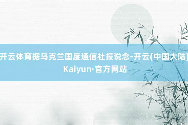 开云体育　　据乌克兰国度通信社报说念-开云(中国大陆) Kaiyun·官方网站